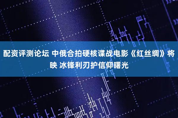 配资评测论坛 中俄合拍硬核谍战电影《红丝绸》将映 冰锋利刃护信仰曙光