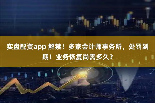 实盘配资app 解禁！多家会计师事务所，处罚到期！业务恢复尚需多久？