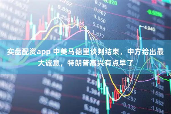 实盘配资app 中美马德里谈判结束，中方给出最大诚意，特朗普高兴有点早了