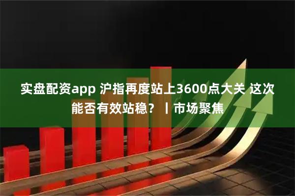 实盘配资app 沪指再度站上3600点大关 这次能否有效站稳？丨市场聚焦