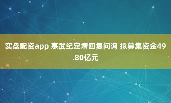 实盘配资app 寒武纪定增回复问询 拟募集资金49.80亿元