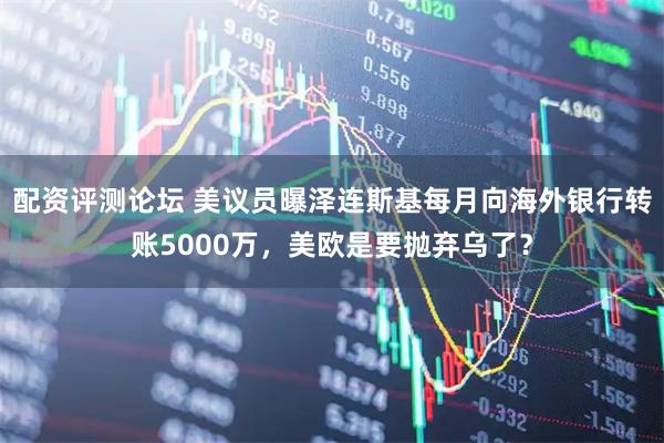 配资评测论坛 美议员曝泽连斯基每月向海外银行转账5000万，美欧是要抛弃乌了？