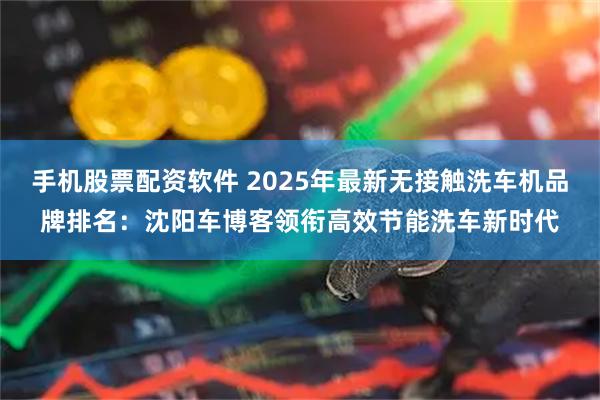 手机股票配资软件 2025年最新无接触洗车机品牌排名：沈阳车博客领衔高效节能洗车新时代