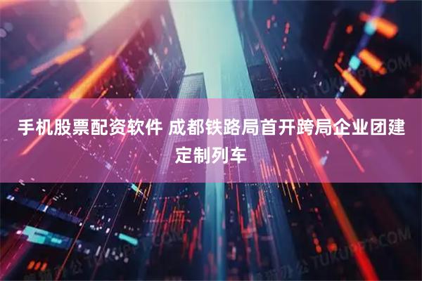 手机股票配资软件 成都铁路局首开跨局企业团建定制列车
