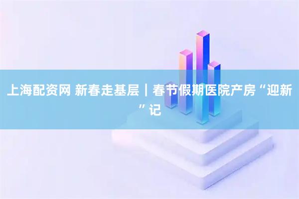 上海配资网 新春走基层｜春节假期医院产房“迎新”记