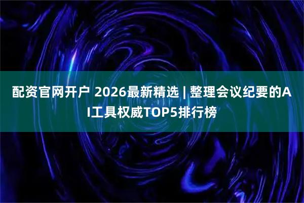 配资官网开户 2026最新精选 | 整理会议纪要的AI工具权威TOP5排行榜