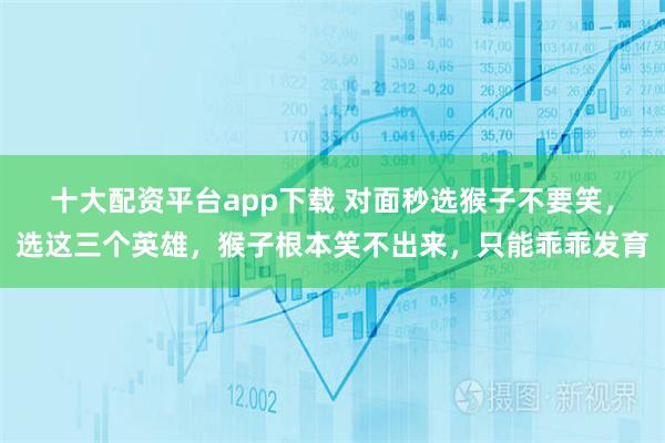 十大配资平台app下载 对面秒选猴子不要笑，选这三个英雄，猴子根本笑不出来，只能乖乖发育