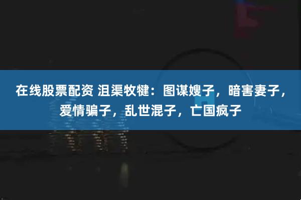 在线股票配资 沮渠牧犍：图谋嫂子，暗害妻子，爱情骗子，乱世混子，亡国疯子