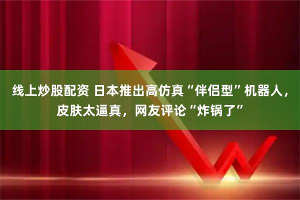 线上炒股配资 日本推出高仿真“伴侣型”机器人，皮肤太逼真，网友评论“炸锅了”