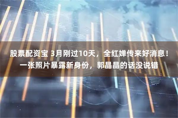 股票配资宝 3月刚过10天，全红婵传来好消息！一张照片暴露新身份，郭晶晶的话没说错